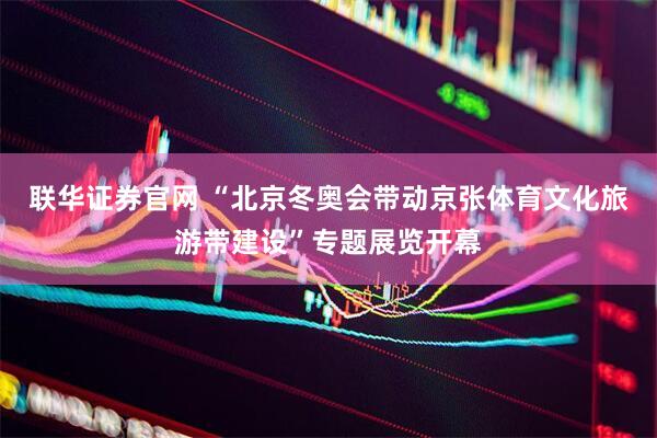 联华证券官网 “北京冬奥会带动京张体育文化旅游带建设”专题展览开幕
