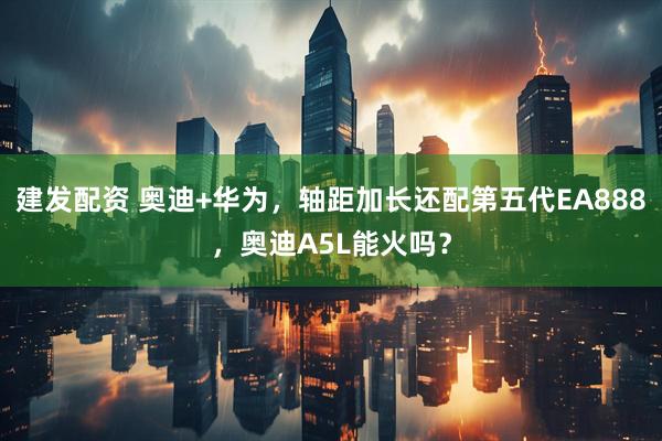 建发配资 奥迪+华为，轴距加长还配第五代EA888，奥迪A5L能火吗？