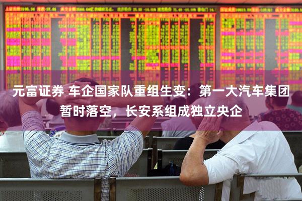 元富证券 车企国家队重组生变：第一大汽车集团暂时落空，长安系组成独立央企