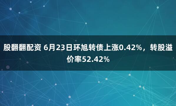 股翻翻配资 6月23日环旭转债上涨0.42%，转股溢价率52.42%
