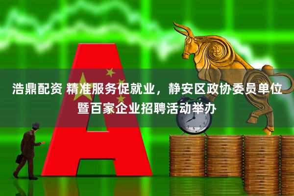 浩鼎配资 精准服务促就业，静安区政协委员单位暨百家企业招聘活动举办