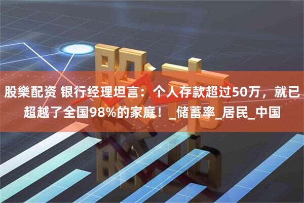 股樂配资 银行经理坦言：个人存款超过50万，就已超越了全国98%的家庭！_储蓄率_居民_中国