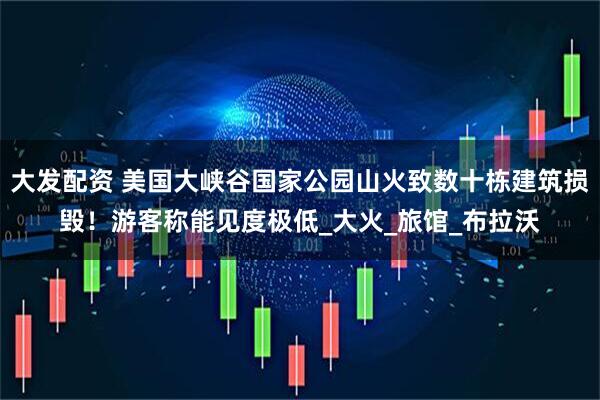 大发配资 美国大峡谷国家公园山火致数十栋建筑损毁！游客称能见度极低_大火_旅馆_布拉沃