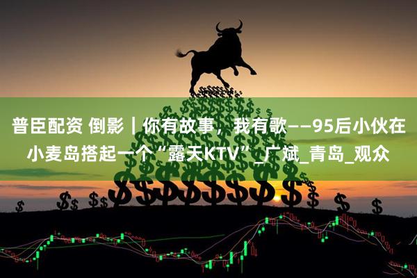 普臣配资 倒影｜你有故事，我有歌——95后小伙在小麦岛搭起一个“露天KTV”_广斌_青岛_观众