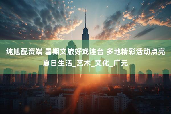 纯旭配资端 暑期文旅好戏连台 多地精彩活动点亮夏日生活_艺术_文化_广元