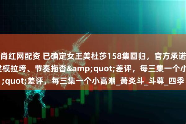 尚红网配资 已确定女王美杜莎158集回归，官方承诺打破&quot;建模拉垮、节奏拖沓&quot;差评，每三集一个小高潮_萧炎斗_斗尊_四季