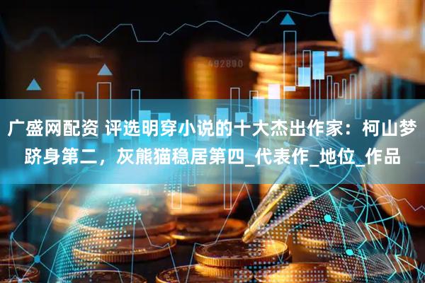 广盛网配资 评选明穿小说的十大杰出作家：柯山梦跻身第二，灰熊猫稳居第四_代表作_地位_作品