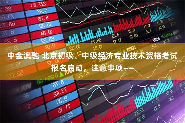 中金澳融 北京初级、中级经济专业技术资格考试报名启动，注意事项——