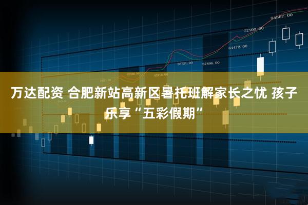 万达配资 合肥新站高新区暑托班解家长之忧 孩子乐享“五彩假期”