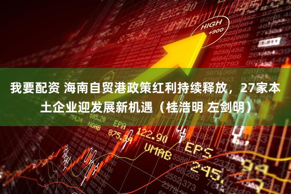 我要配资 海南自贸港政策红利持续释放，27家本土企业迎发展新机遇（桂浩明 左剑明）