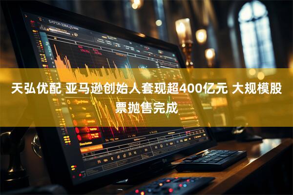 天弘优配 亚马逊创始人套现超400亿元 大规模股票抛售完成