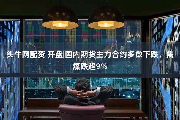 头牛网配资 开盘|国内期货主力合约多数下跌，焦煤跌超9%