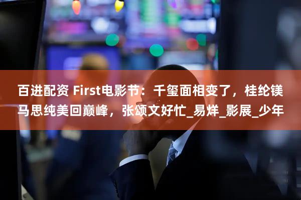 百进配资 First电影节：千玺面相变了，桂纶镁马思纯美回巅峰，张颂文好忙_易烊_影展_少年