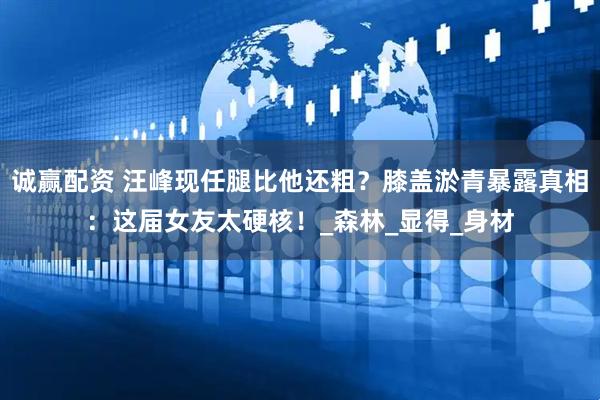 诚赢配资 汪峰现任腿比他还粗？膝盖淤青暴露真相：这届女友太硬核！_森林_显得_身材