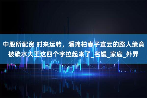 中股所配资 时来运转，潘玮柏妻子宣云的路人缘竟被碳水大王这四个字拉起来了_名媛_家庭_外界