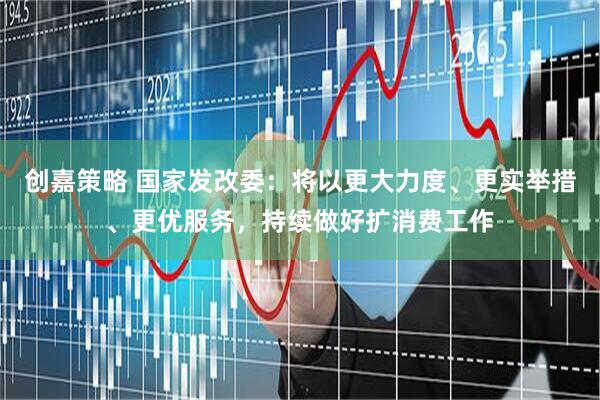 创嘉策略 国家发改委：将以更大力度、更实举措、更优服务，持续做好扩消费工作