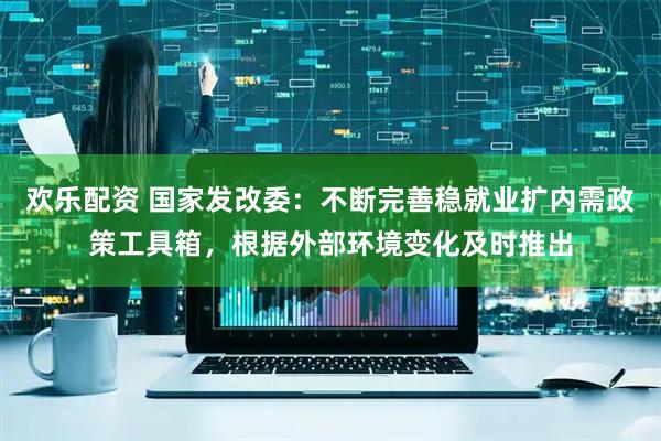 欢乐配资 国家发改委：不断完善稳就业扩内需政策工具箱，根据外部环境变化及时推出