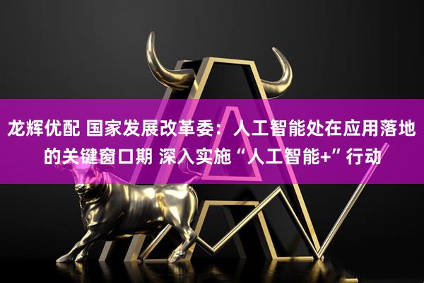龙辉优配 国家发展改革委：人工智能处在应用落地的关键窗口期 深入实施“人工智能+”行动