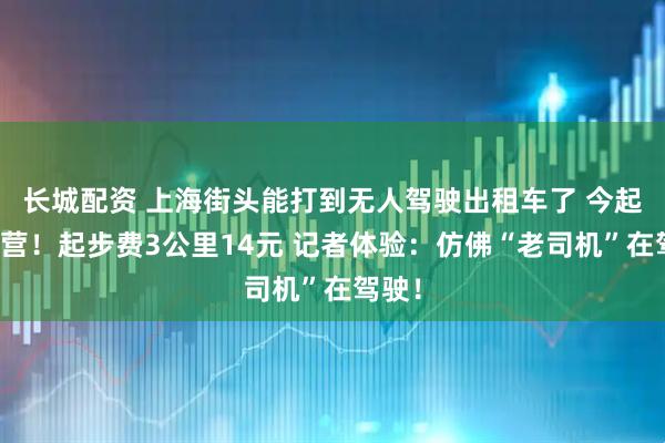 长城配资 上海街头能打到无人驾驶出租车了 今起试运营！起步费3公里14元 记者体验：仿佛“老司机”在驾驶！