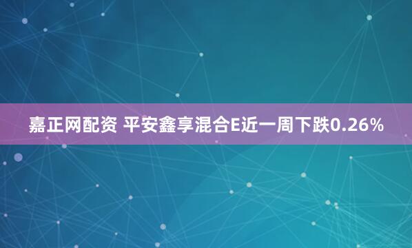 嘉正网配资 平安鑫享混合E近一周下跌0.26%