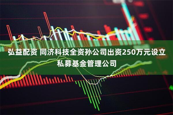 弘益配资 同济科技全资孙公司出资250万元设立私募基金管理公司