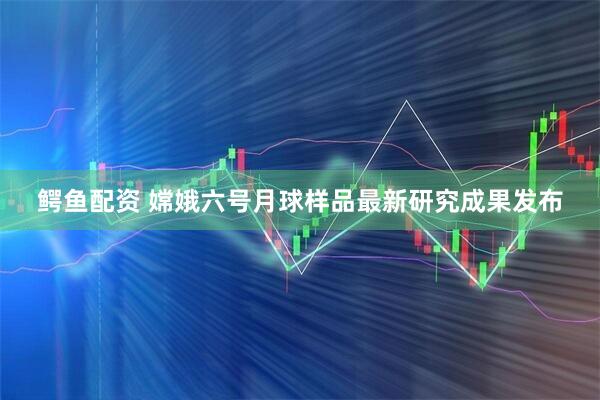 鳄鱼配资 嫦娥六号月球样品最新研究成果发布