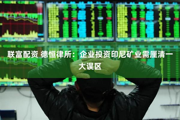 联富配资 德恒律所：企业投资印尼矿业需厘清一大误区