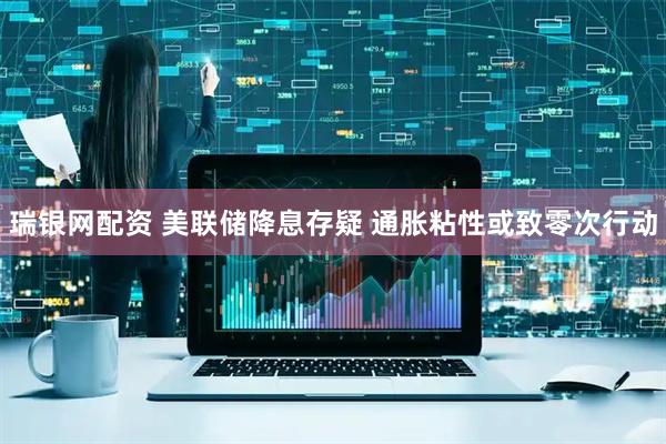 瑞银网配资 美联储降息存疑 通胀粘性或致零次行动