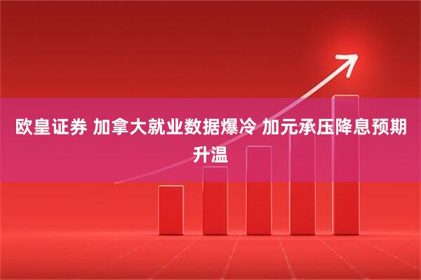 欧皇证券 加拿大就业数据爆冷 加元承压降息预期升温