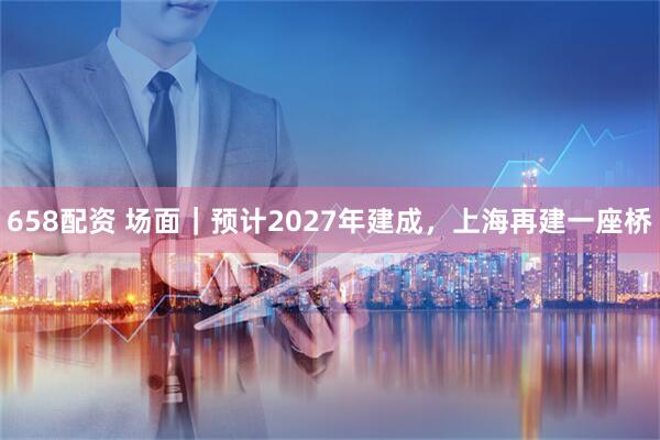658配资 场面｜预计2027年建成，上海再建一座桥