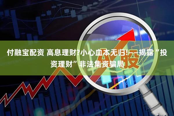 付融宝配资 高息理财?小心血本无归!——揭露“投资理财”非法集资骗局