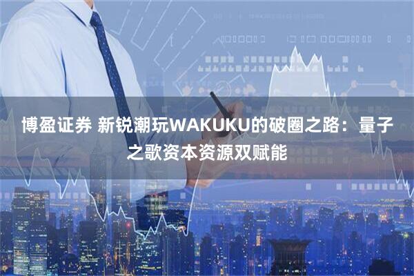 博盈证券 新锐潮玩WAKUKU的破圈之路：量子之歌资本资源双赋能