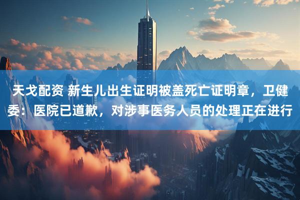 天戈配资 新生儿出生证明被盖死亡证明章，卫健委：医院已道歉，对涉事医务人员的处理正在进行
