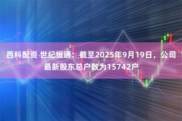 西科配资 世纪恒通：截至2025年9月19日，公司最新股东总户数为15742户