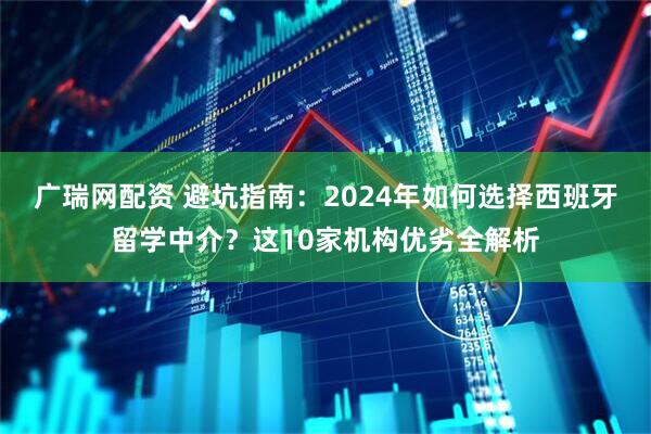 广瑞网配资 避坑指南：2024年如何选择西班牙留学中介？这10家机构优劣全解析