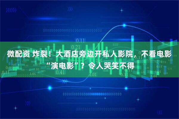 微配资 炸裂！大酒店旁边开私人影院，不看电影“演电影”？令人哭笑不得