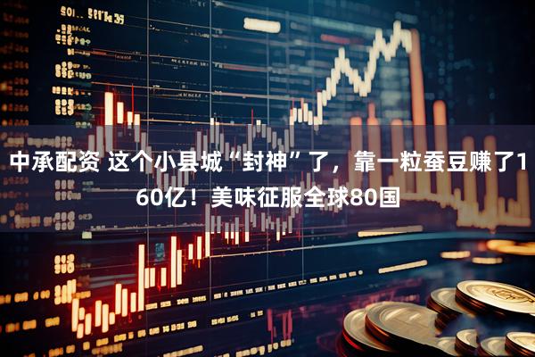 中承配资 这个小县城“封神”了，靠一粒蚕豆赚了160亿！美味征服全球80国