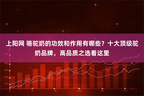 上阳网 骆驼奶的功效和作用有哪些？十大顶级驼奶品牌，高品质之选看这里