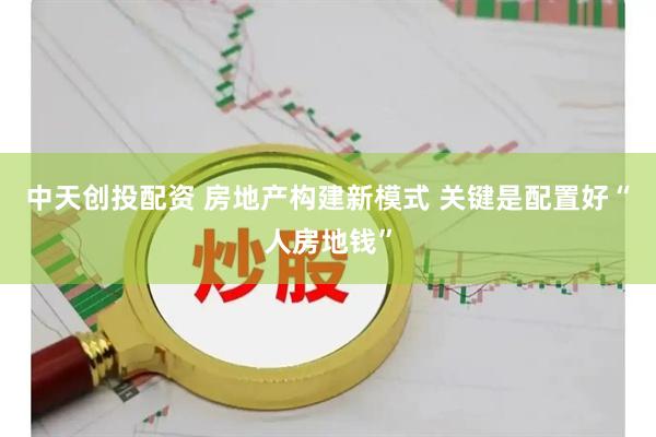 中天创投配资 房地产构建新模式 关键是配置好“人房地钱”