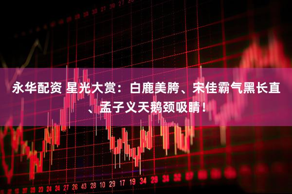 永华配资 星光大赏：白鹿美胯、宋佳霸气黑长直、孟子义天鹅颈吸睛！