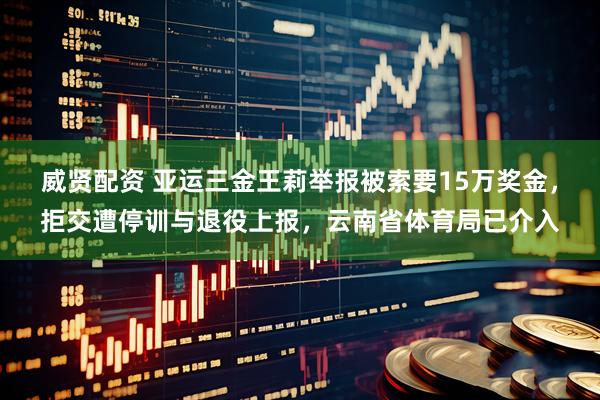 威贤配资 亚运三金王莉举报被索要15万奖金，拒交遭停训与退役上报，云南省体育局已介入