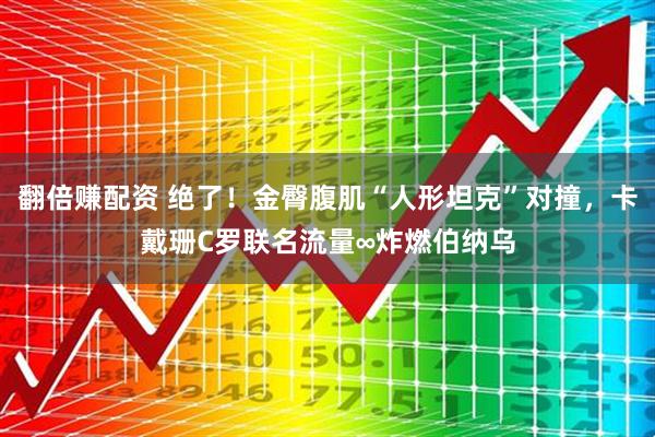 翻倍赚配资 绝了!金臀腹肌“人形坦克”对撞,卡戴珊C罗联名流量∞炸燃伯纳乌