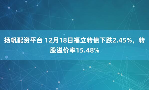扬帆配资平台 12月18日福立转债下跌2.45%，转股溢价率15.48%