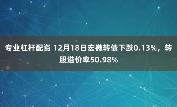 专业杠杆配资 12月18日宏微转债下跌0.13%，转股溢价率50.98%