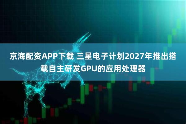 京海配资APP下载 三星电子计划2027年推出搭载自主研发GPU的应用处理器