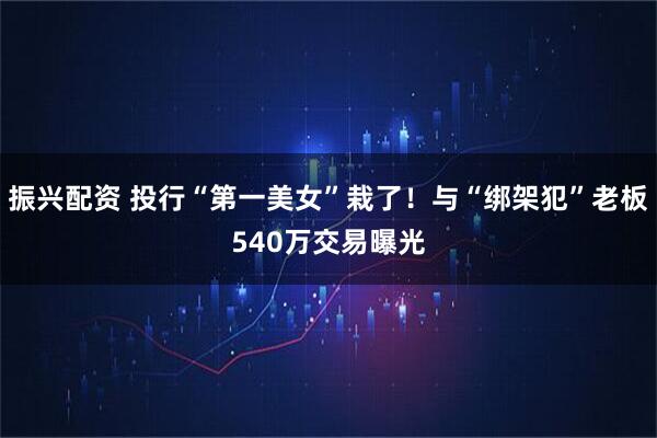 振兴配资 投行“第一美女”栽了！与“绑架犯”老板540万交易曝光