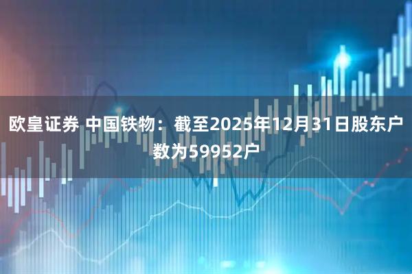 欧皇证券 中国铁物：截至2025年12月31日股东户数为59952户