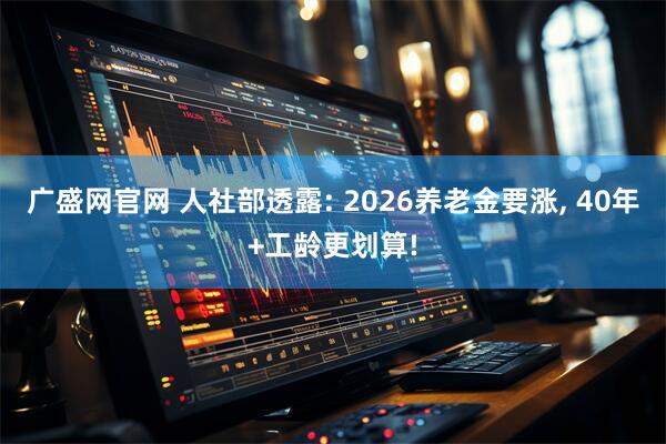 广盛网官网 人社部透露: 2026养老金要涨, 40年+工龄更划算!