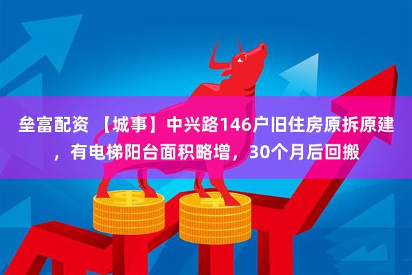 垒富配资 【城事】中兴路146户旧住房原拆原建，有电梯阳台面积略增，30个月后回搬