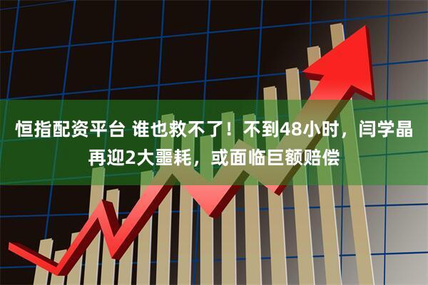 恒指配资平台 谁也救不了！不到48小时，闫学晶再迎2大噩耗，或面临巨额赔偿